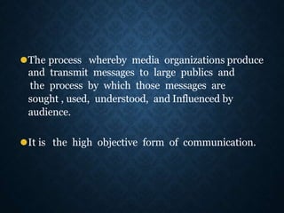 ⚫The process whereby media organizations produce
and transmit messages to large publics and
the process by which those messages are
sought , used, understood, and Influenced by
audience.
⚫It is the high objective form of communication.
 