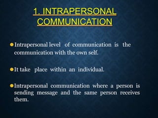 1. INTRAPERSONAL
COMMUNICATION
⚫Intrapersonal level of communication is the
communication with the own self.
⚫It take place within an individual.
⚫Intrapersonal communication where a person is
sending message and the same person receives
them.
 