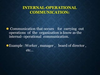 INTERNAL-OPERATIONAL
COMMUNICATION:
⚫ Communication that occurs for carrying out
operations of the organization is know as the
internal- operational communication.
⚫Example :Worker , manager , board of director ,
etc…
 