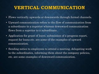 VERTICAL COMMUNICATION
• Flows vertically upwards or downwards through formal channels.
• Upward communication refers to the flow of communication from
a subordinate to a superior whereas downward communication
flows from a superior to a subordinate.
• Application for grant of leave, submission of a progress report,
request for loans etc. are some of the examples of upward
communication.
• Sending notice to employees to attend a meeting, delegating work
to the subordinates, informing them about the company policies,
etc. are some examples of downward communication.
 