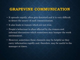 GRAPEVINE COMMUNICATION
• It spreads rapidly, often gets distorted and it is very difficult
to detect the source of such communication.
• It also leads to rumors which are not true.
• People’s behaviour is often affected by the rumors and
informal discussions which sometimes may hamper the work
environment.
• However, sometimes these channels may be helpful as they
carry information rapidly and, therefore, may be useful to the
manager at times.
 