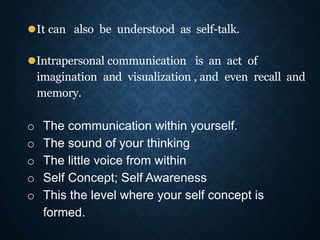 ⚫It can also be understood as self-talk.
⚫Intrapersonal communication is an act of
imagination and visualization , and even recall and
memory.
o The communication within yourself.
o The sound of your thinking
o The little voice from within
o Self Concept; Self Awareness
o This the level where your self concept is
formed.
 