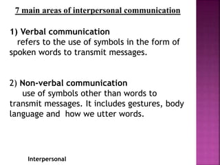 Interpersonal
7 main areas of interpersonal communication
1) Verbal communication
refers to the use of symbols in the form of
spoken words to transmit messages.
2) Non-verbal communication
use of symbols other than words to
transmit messages. It includes gestures, body
language and how we utter words.
 