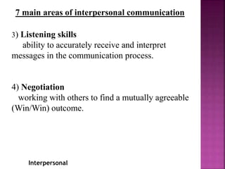 Interpersonal
7 main areas of interpersonal communication
3) Listening skills
ability to accurately receive and interpret
messages in the communication process.
4) Negotiation
working with others to find a mutually agreeable
(Win/Win) outcome.
 