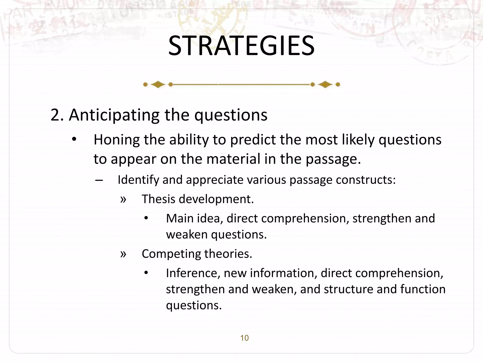 10
STRATEGIES
2. Anticipating the questions
• Honing the ability to predict the most likely questions
to appear on the material in the passage.
– Identify and appreciate various passage constructs:
» Thesis development.
• Main idea, direct comprehension, strengthen and
weaken questions.
» Competing theories.
• Inference, new information, direct comprehension,
strengthen and weaken, and structure and function
questions.
 