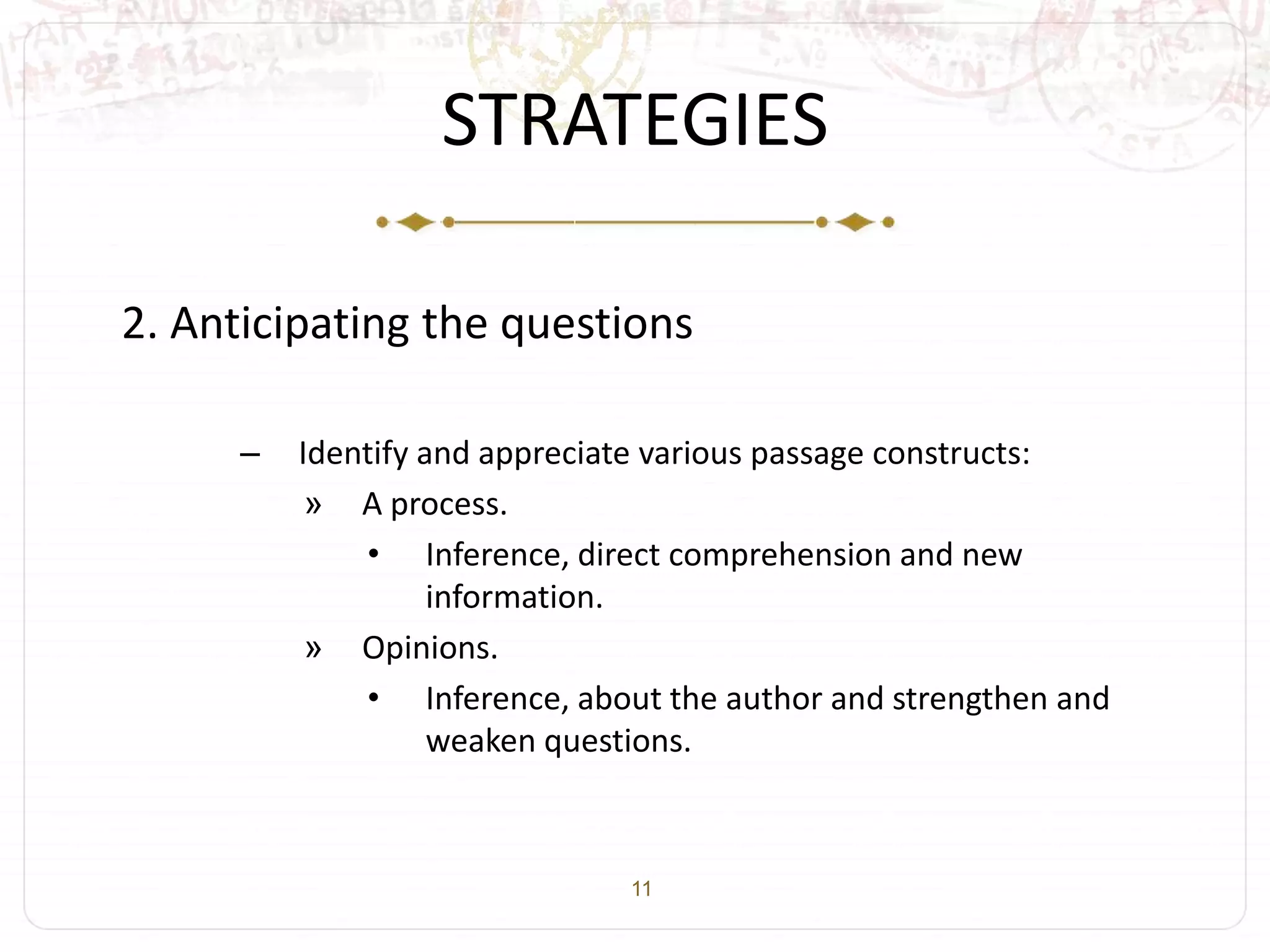 11
STRATEGIES
2. Anticipating the questions
– Identify and appreciate various passage constructs:
» A process.
• Inference, direct comprehension and new
information.
» Opinions.
• Inference, about the author and strengthen and
weaken questions.
 