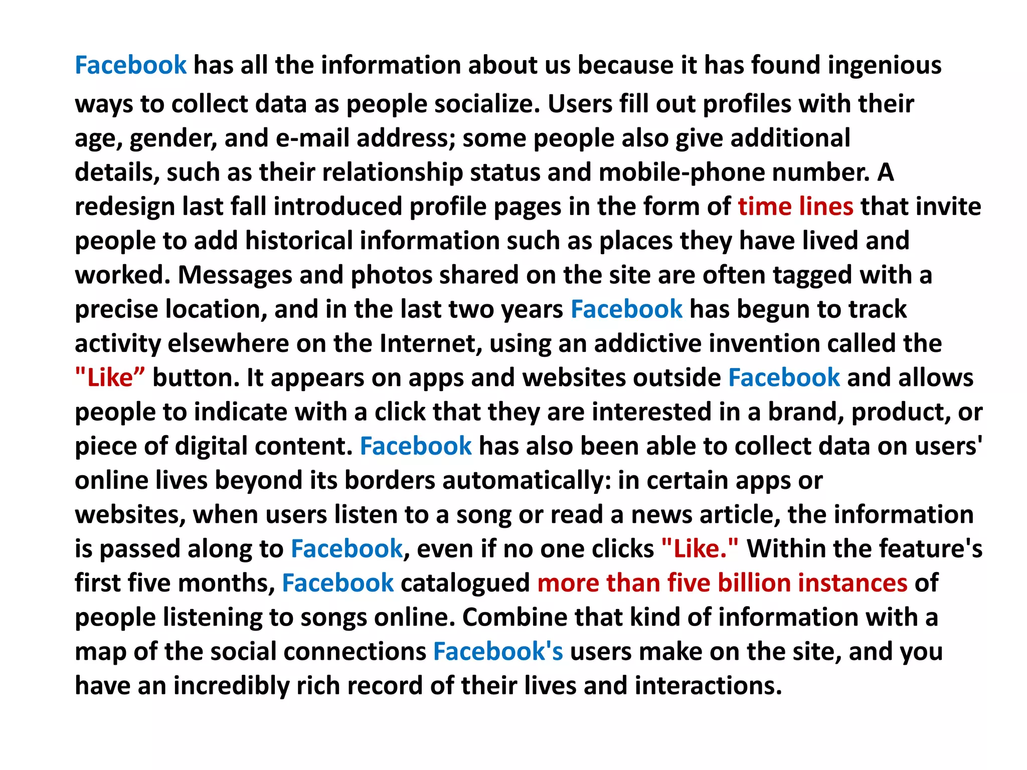 Facebook has all the information about us because it has found ingenious
ways to collect data as people socialize. Users fill out profiles with their
age, gender, and e-mail address; some people also give additional
details, such as their relationship status and mobile-phone number. A
redesign last fall introduced profile pages in the form of time lines that invite
people to add historical information such as places they have lived and
worked. Messages and photos shared on the site are often tagged with a
precise location, and in the last two years Facebook has begun to track
activity elsewhere on the Internet, using an addictive invention called the
"Like” button. It appears on apps and websites outside Facebook and allows
people to indicate with a click that they are interested in a brand, product, or
piece of digital content. Facebook has also been able to collect data on users'
online lives beyond its borders automatically: in certain apps or
websites, when users listen to a song or read a news article, the information
is passed along to Facebook, even if no one clicks "Like." Within the feature's
first five months, Facebook catalogued more than five billion instances of
people listening to songs online. Combine that kind of information with a
map of the social connections Facebook's users make on the site, and you
have an incredibly rich record of their lives and interactions.
 