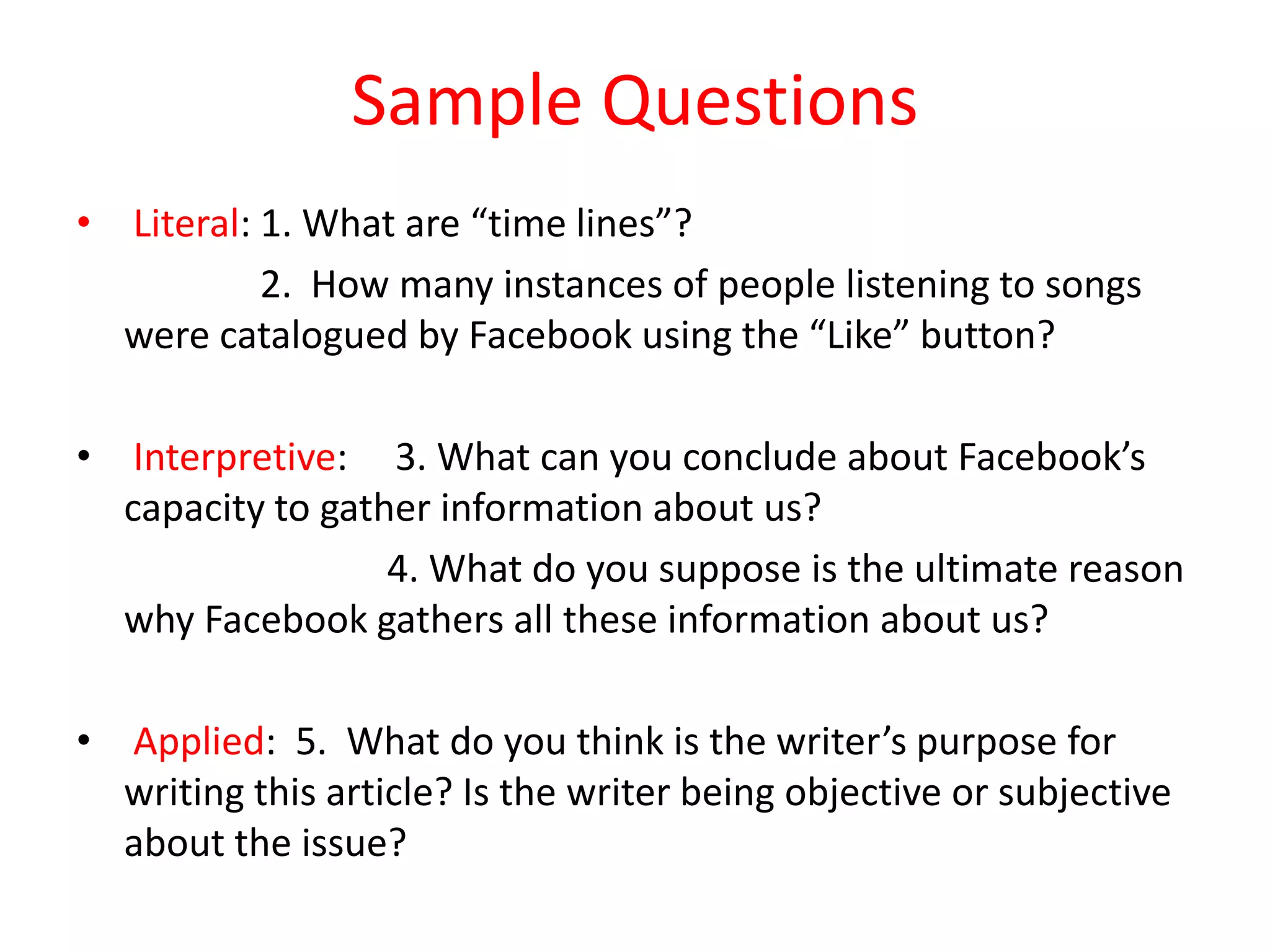 Sample Questions
• Literal: 1. What are “time lines”?
2. How many instances of people listening to songs
were catalogued by Facebook using the “Like” button?
• Interpretive: 3. What can you conclude about Facebook’s
capacity to gather information about us?
4. What do you suppose is the ultimate reason
why Facebook gathers all these information about us?
• Applied: 5. What do you think is the writer’s purpose for
writing this article? Is the writer being objective or subjective
about the issue?
 