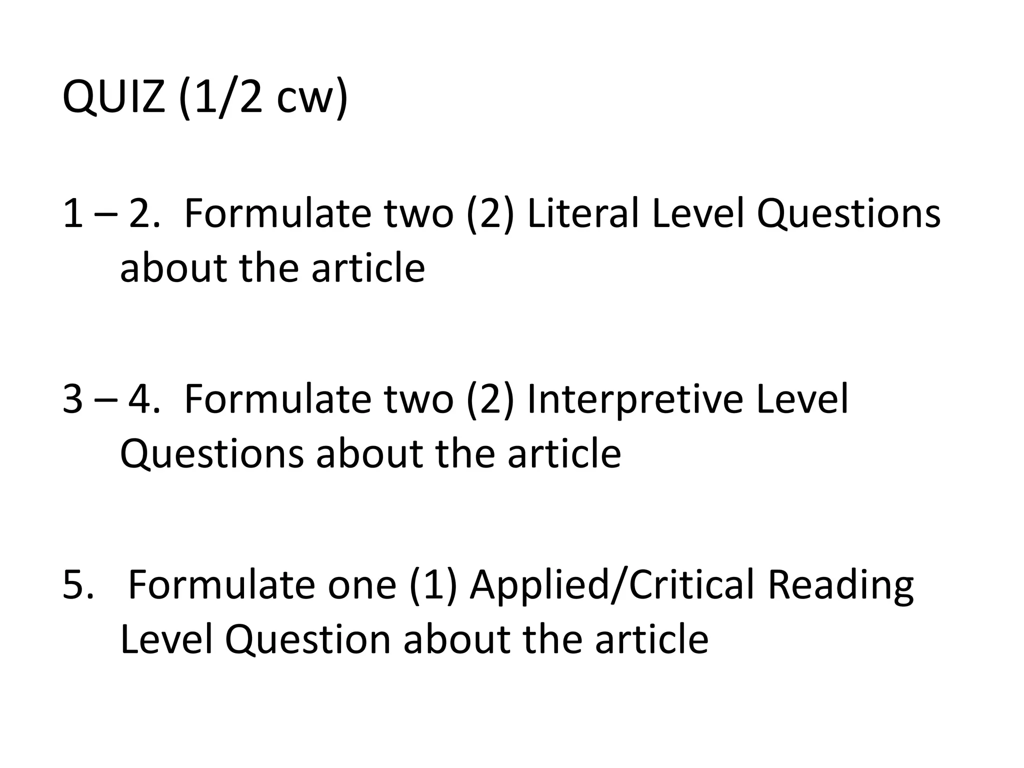 QUIZ (1/2 cw)
1 – 2. Formulate two (2) Literal Level Questions
about the article
3 – 4. Formulate two (2) Interpretive Level
Questions about the article
5. Formulate one (1) Applied/Critical Reading
Level Question about the article
 