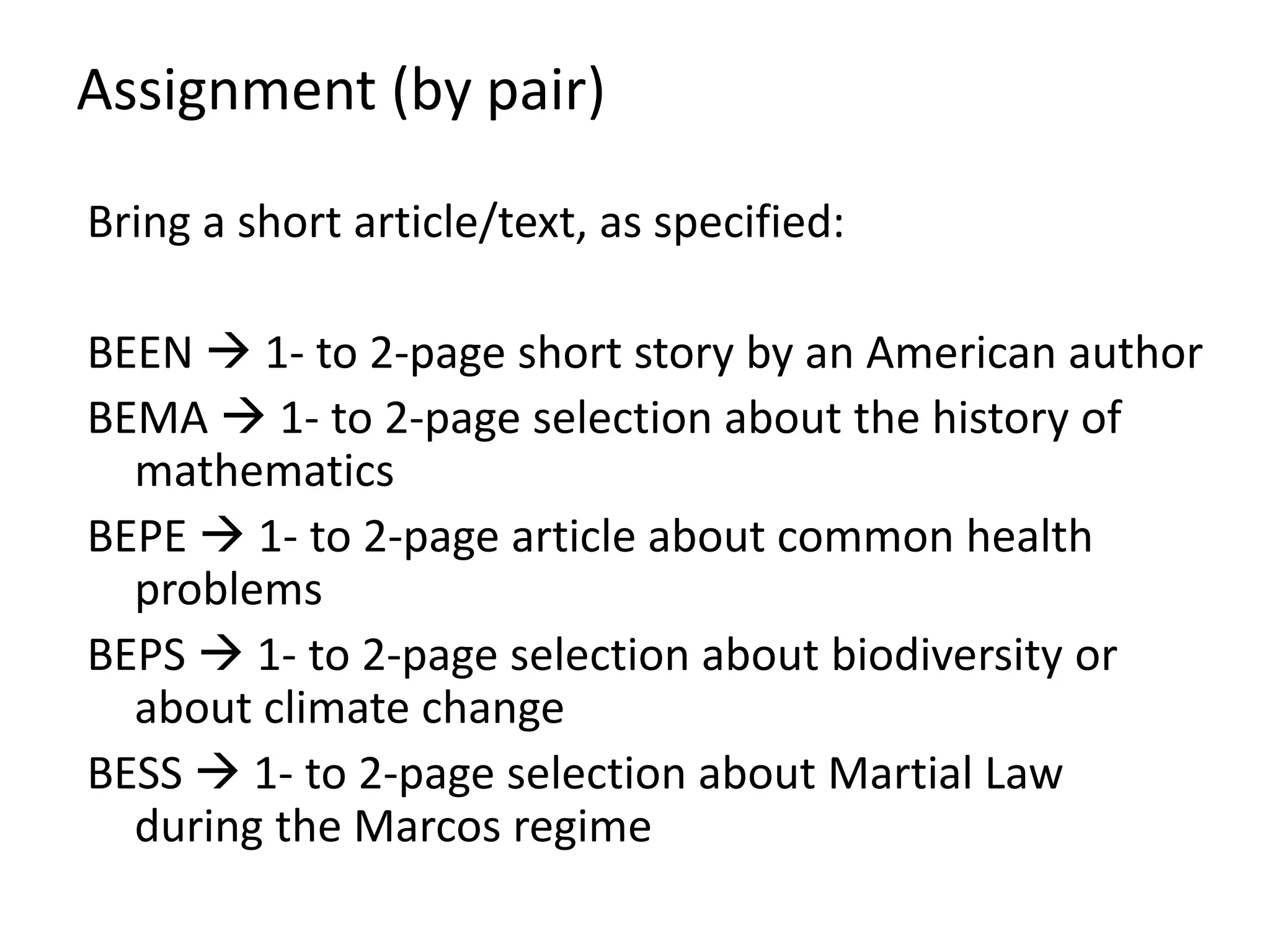Assignment (by pair)
Bring a short article/text, as specified:
BEEN  1- to 2-page short story by an American author
BEMA  1- to 2-page selection about the history of
mathematics
BEPE  1- to 2-page article about common health
problems
BEPS  1- to 2-page selection about biodiversity or
about climate change
BESS  1- to 2-page selection about Martial Law
during the Marcos regime
 