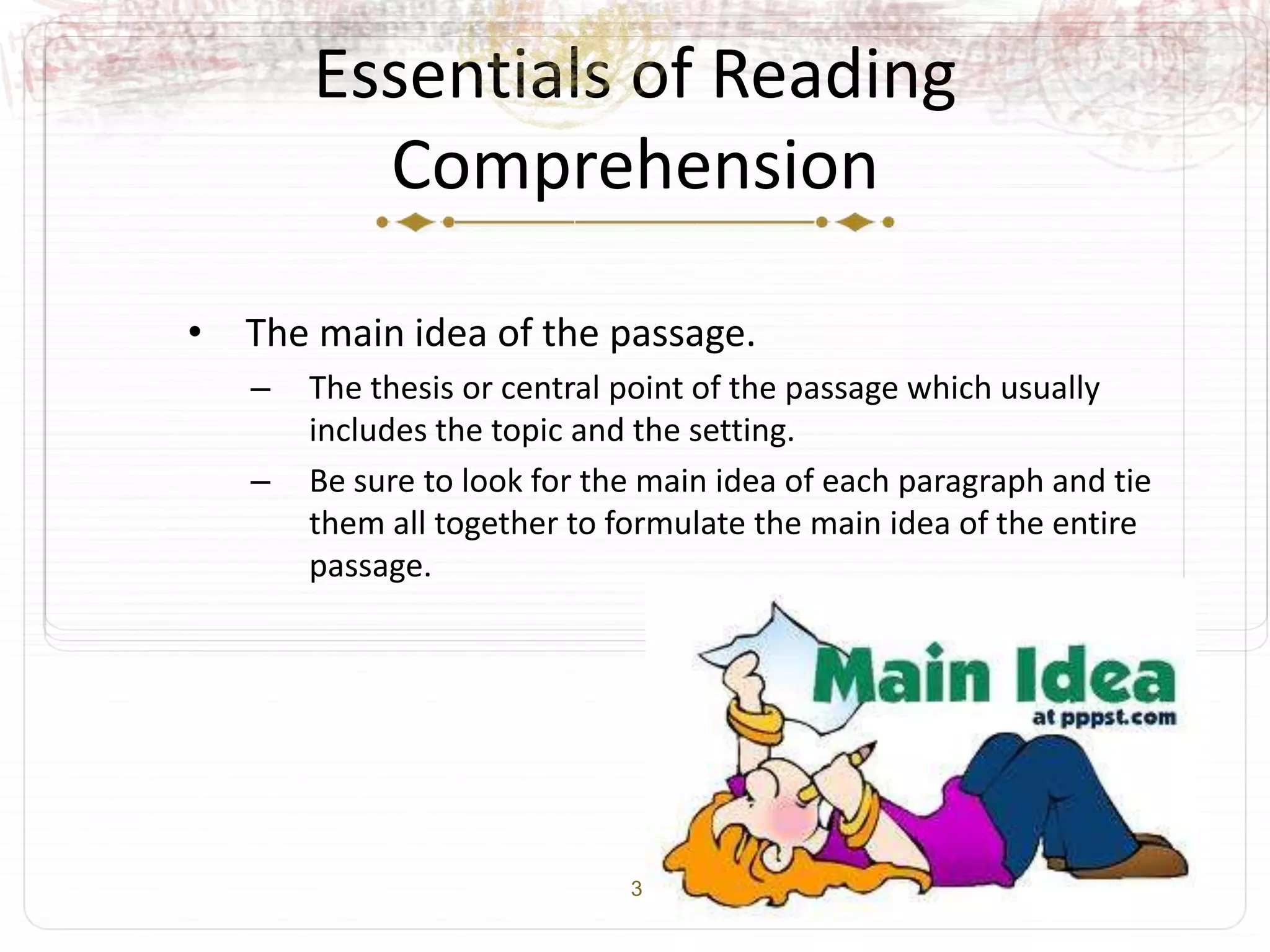 3
Essentials of Reading
Comprehension
• The main idea of the passage.
– The thesis or central point of the passage which usually
includes the topic and the setting.
– Be sure to look for the main idea of each paragraph and tie
them all together to formulate the main idea of the entire
passage.
 