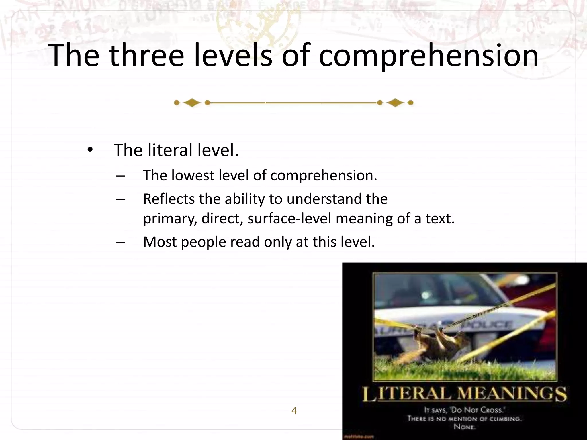 4
The three levels of comprehension
• The literal level.
– The lowest level of comprehension.
– Reflects the ability to understand the
primary, direct, surface-level meaning of a text.
– Most people read only at this level.
 