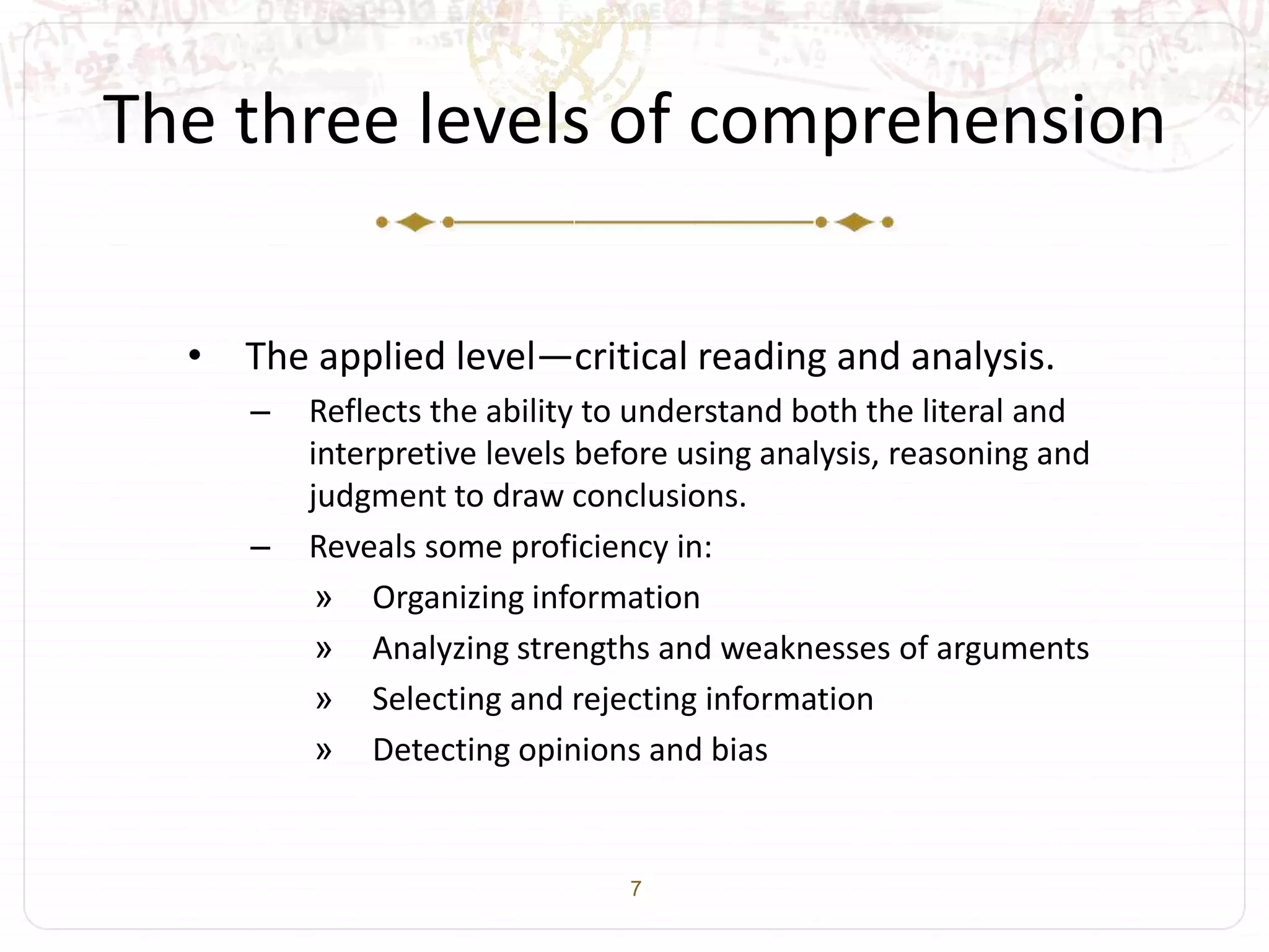 7
The three levels of comprehension
• The applied level—critical reading and analysis.
– Reflects the ability to understand both the literal and
interpretive levels before using analysis, reasoning and
judgment to draw conclusions.
– Reveals some proficiency in:
» Organizing information
» Analyzing strengths and weaknesses of arguments
» Selecting and rejecting information
» Detecting opinions and bias
 