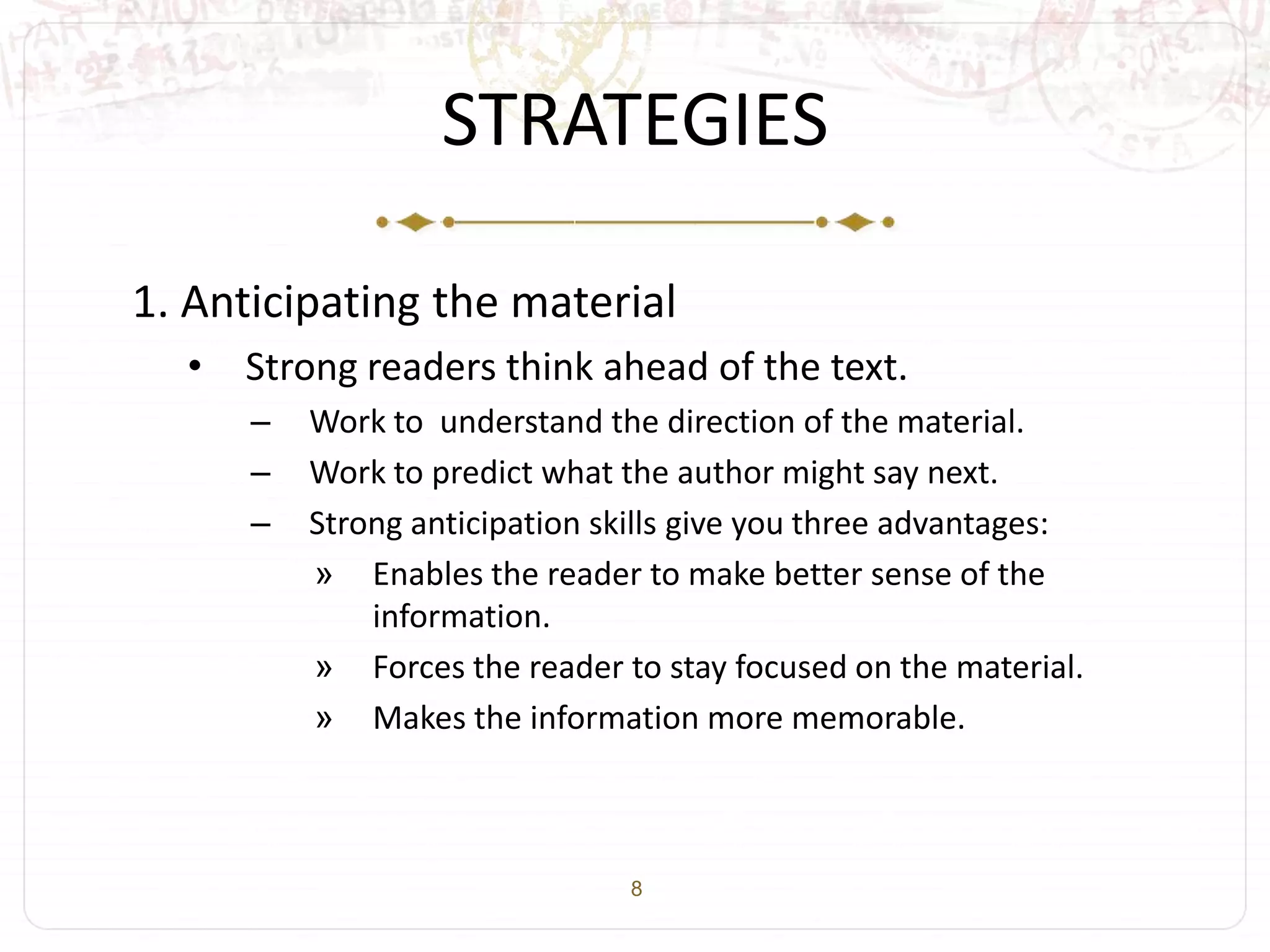 8
STRATEGIES
1. Anticipating the material
• Strong readers think ahead of the text.
– Work to understand the direction of the material.
– Work to predict what the author might say next.
– Strong anticipation skills give you three advantages:
» Enables the reader to make better sense of the
information.
» Forces the reader to stay focused on the material.
» Makes the information more memorable.
 