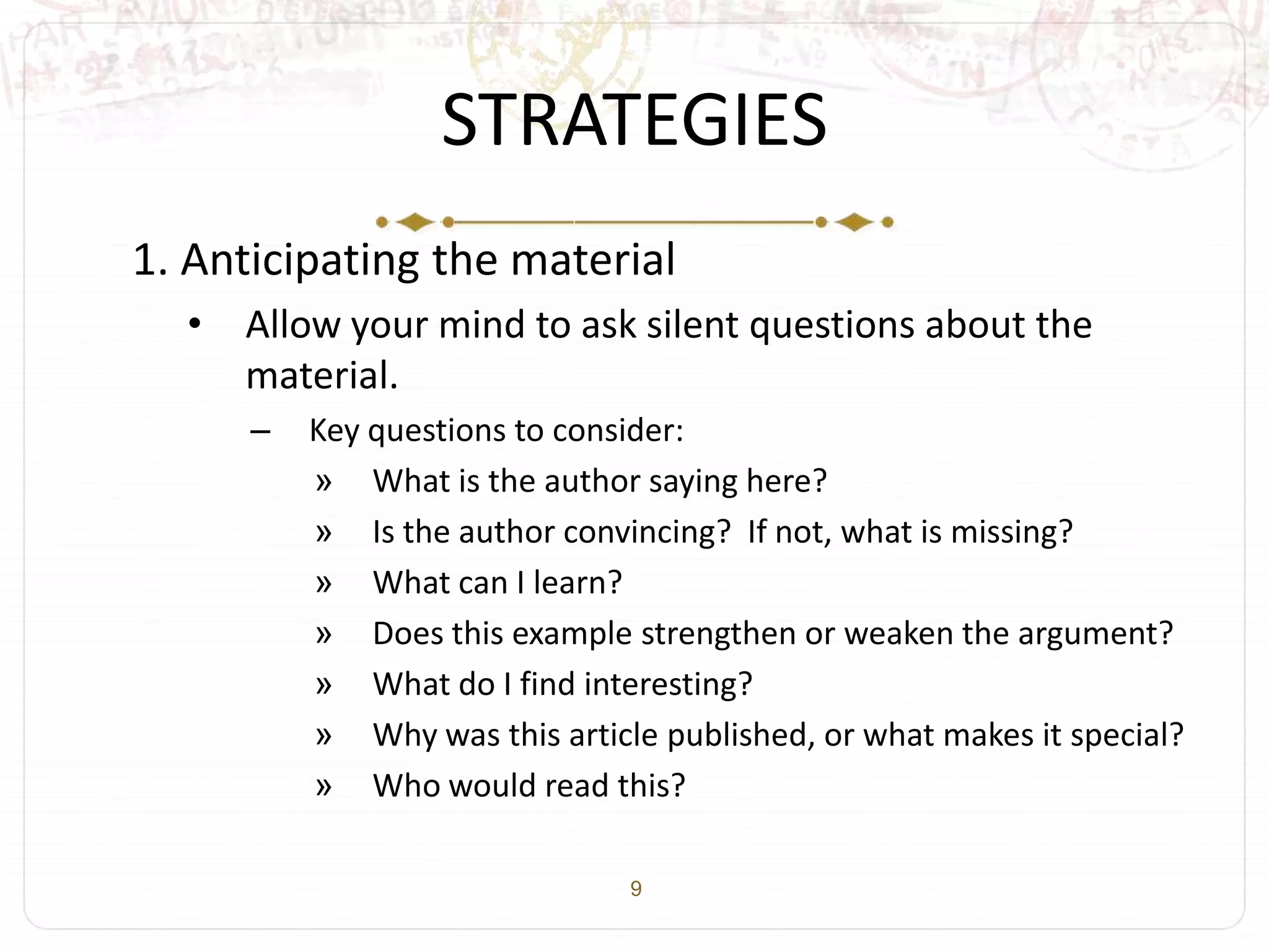 9
STRATEGIES
1. Anticipating the material
• Allow your mind to ask silent questions about the
material.
– Key questions to consider:
» What is the author saying here?
» Is the author convincing? If not, what is missing?
» What can I learn?
» Does this example strengthen or weaken the argument?
» What do I find interesting?
» Why was this article published, or what makes it special?
» Who would read this?
 