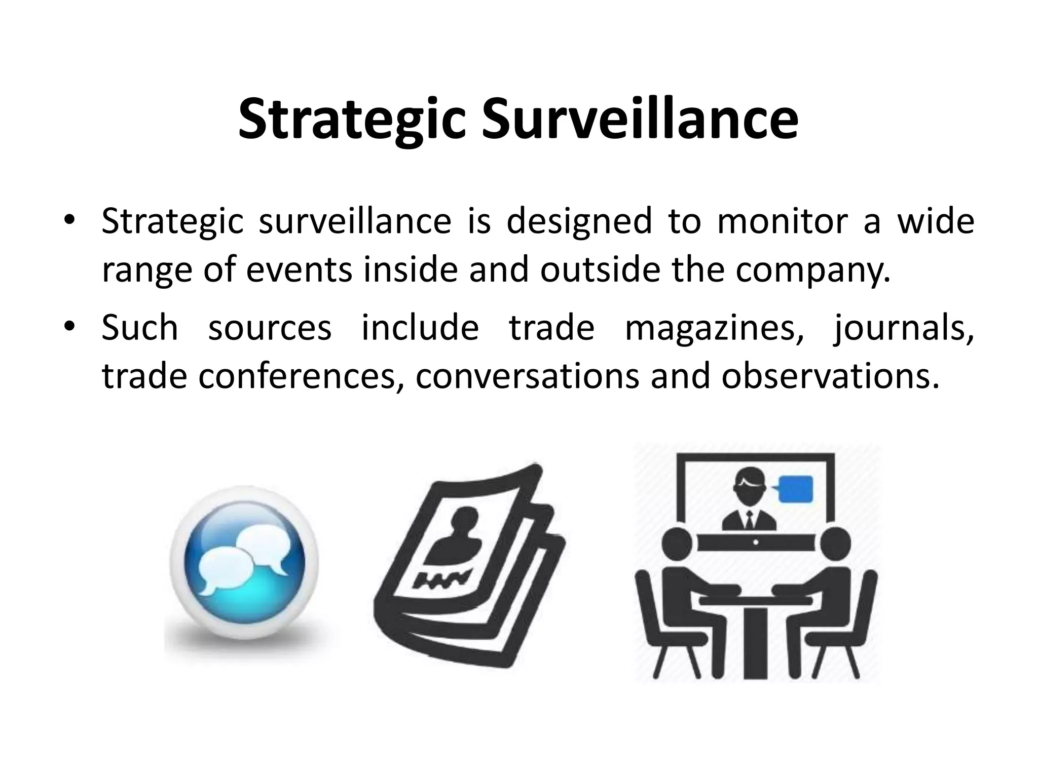 Strategic Surveillance
• Strategic surveillance is designed to monitor a wide
range of events inside and outside the company.
• Such sources include trade magazines, journals,
trade conferences, conversations and observations.
 