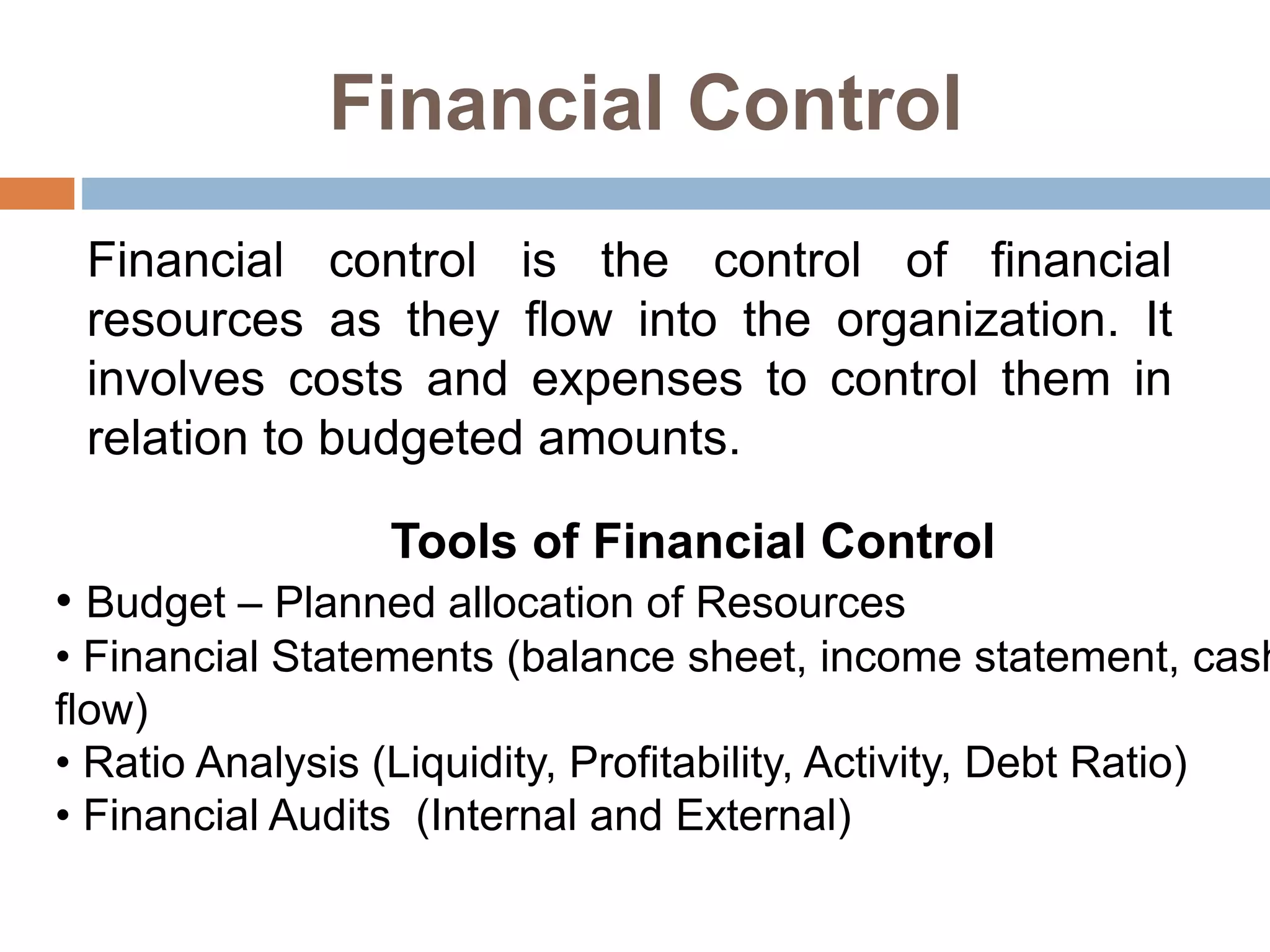 Financial Control
Financial control is the control of financial
resources as they flow into the organization. It
involves costs and expenses to control them in
relation to budgeted amounts.
Tools of Financial Control
• Budget – Planned allocation of Resources
• Financial Statements (balance sheet, income statement, cash
flow)
• Ratio Analysis (Liquidity, Profitability, Activity, Debt Ratio)
• Financial Audits (Internal and External)
 