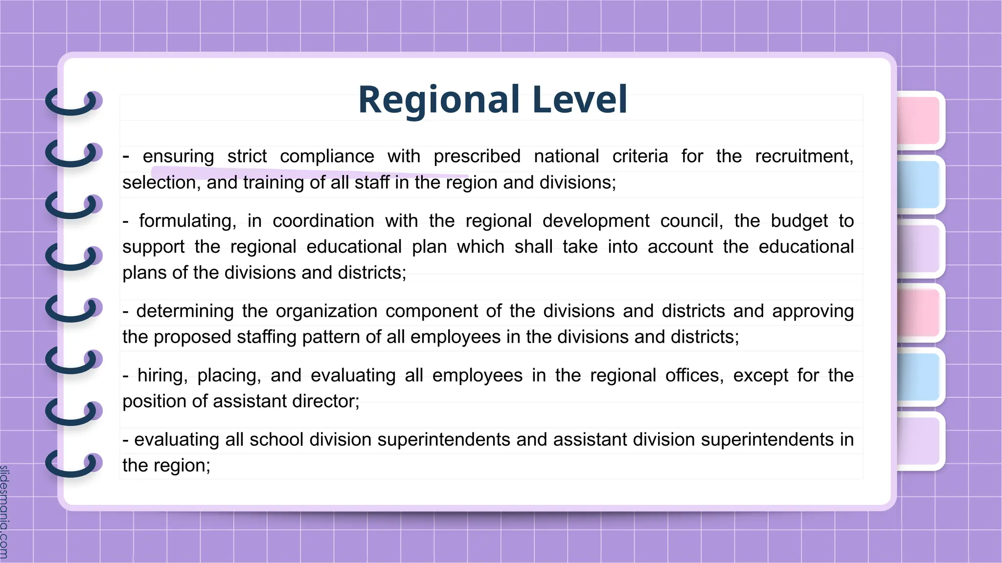 Regional Level
- ensuring strict compliance with prescribed national criteria for the recruitment,
selection, and training of all staff in the region and divisions;
- formulating, in coordination with the regional development council, the budget to
support the regional educational plan which shall take into account the educational
plans of the divisions and districts;
- determining the organization component of the divisions and districts and approving
the proposed staffing pattern of all employees in the divisions and districts;
- hiring, placing, and evaluating all employees in the regional offices, except for the
position of assistant director;
- evaluating all school division superintendents and assistant division superintendents in
the region;
 