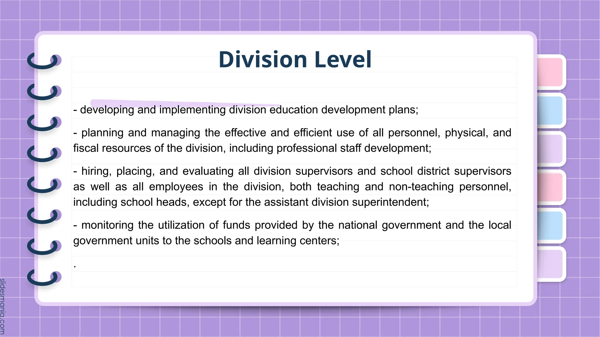 Division Level
- developing and implementing division education development plans;
- planning and managing the effective and efficient use of all personnel, physical, and
fiscal resources of the division, including professional staff development;
- hiring, placing, and evaluating all division supervisors and school district supervisors
as well as all employees in the division, both teaching and non-teaching personnel,
including school heads, except for the assistant division superintendent;
- monitoring the utilization of funds provided by the national government and the local
government units to the schools and learning centers;
.
 