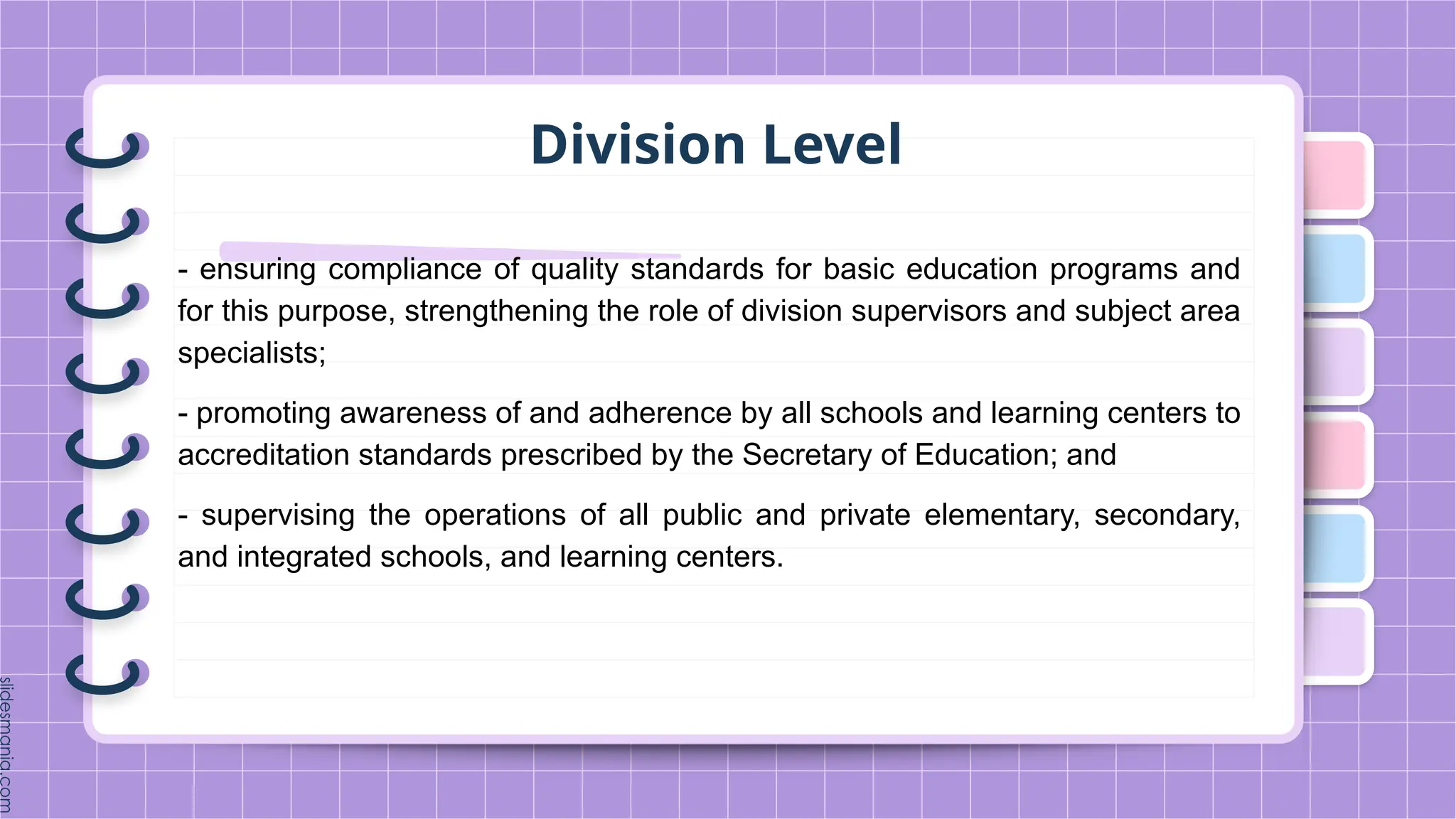 Division Level
- ensuring compliance of quality standards for basic education programs and
for this purpose, strengthening the role of division supervisors and subject area
specialists;
- promoting awareness of and adherence by all schools and learning centers to
accreditation standards prescribed by the Secretary of Education; and
- supervising the operations of all public and private elementary, secondary,
and integrated schools, and learning centers.
 