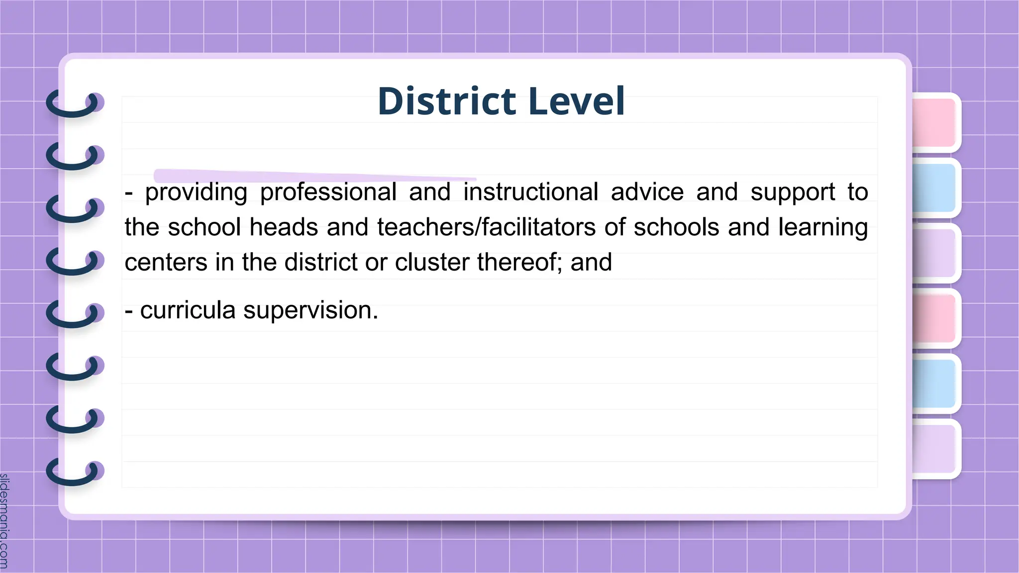 District Level
- providing professional and instructional advice and support to
the school heads and teachers/facilitators of schools and learning
centers in the district or cluster thereof; and
- curricula supervision.
 