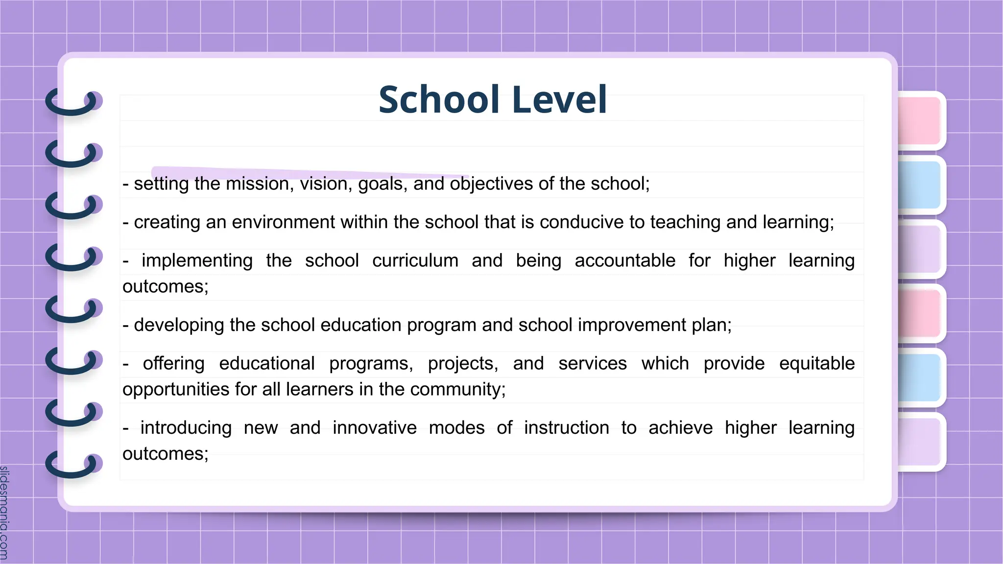 School Level
- setting the mission, vision, goals, and objectives of the school;
- creating an environment within the school that is conducive to teaching and learning;
- implementing the school curriculum and being accountable for higher learning
outcomes;
- developing the school education program and school improvement plan;
- offering educational programs, projects, and services which provide equitable
opportunities for all learners in the community;
- introducing new and innovative modes of instruction to achieve higher learning
outcomes;
 