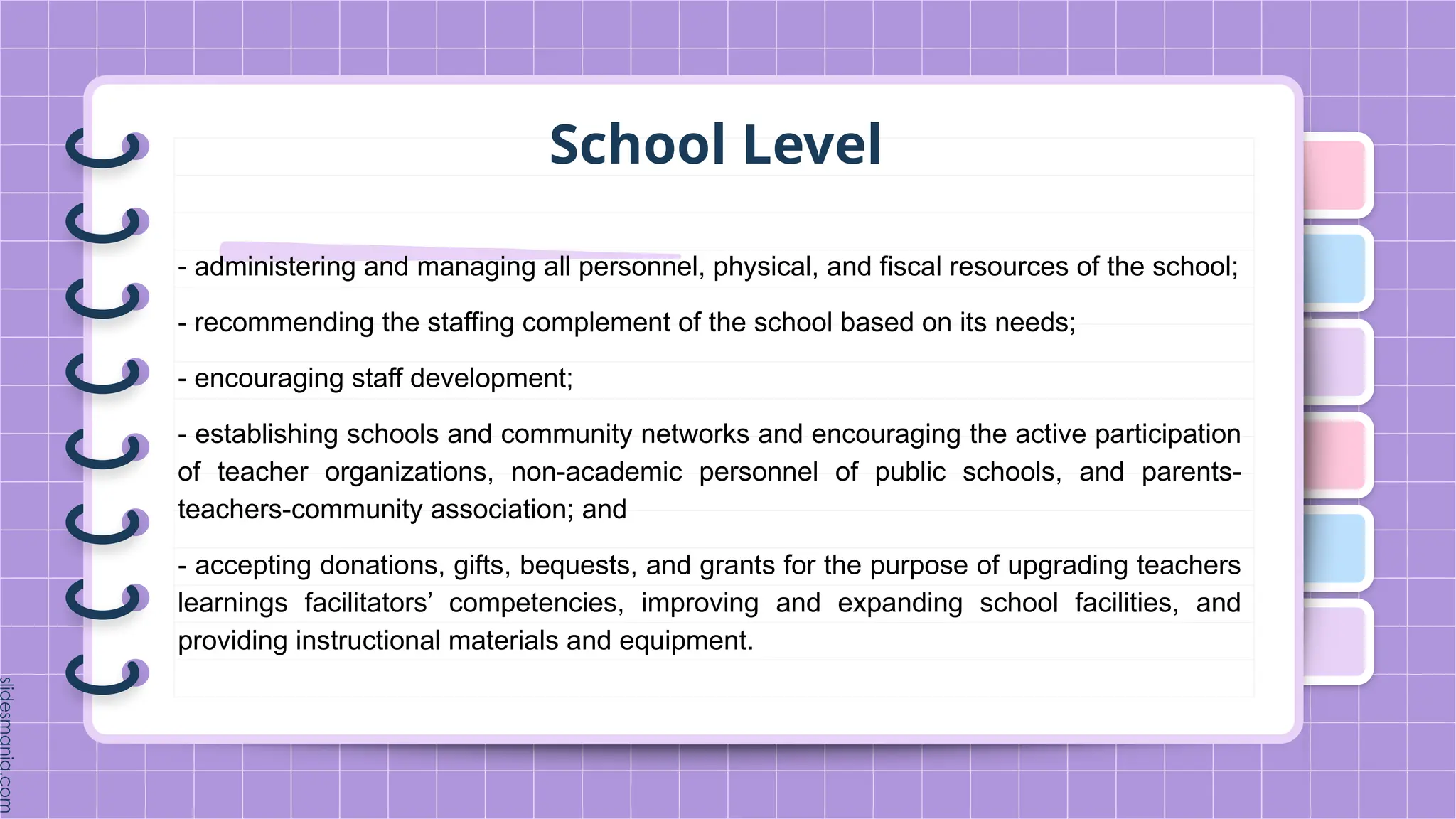 School Level
- administering and managing all personnel, physical, and fiscal resources of the school;
- recommending the staffing complement of the school based on its needs;
- encouraging staff development;
- establishing schools and community networks and encouraging the active participation
of teacher organizations, non-academic personnel of public schools, and parents-
teachers-community association; and
- accepting donations, gifts, bequests, and grants for the purpose of upgrading teachers
learnings facilitators’ competencies, improving and expanding school facilities, and
providing instructional materials and equipment.
 