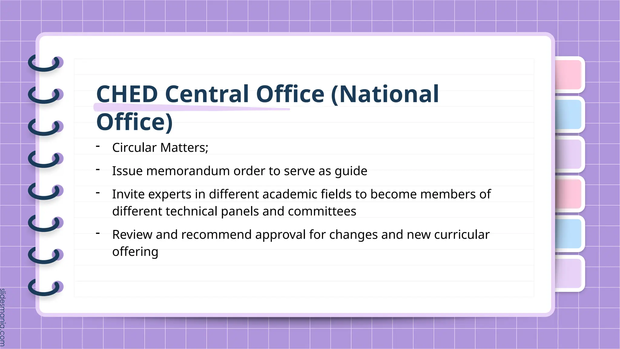 CHED Central Office (National
Office)
- Circular Matters;
- Issue memorandum order to serve as guide
- Invite experts in different academic fields to become members of
different technical panels and committees
- Review and recommend approval for changes and new curricular
offering
 