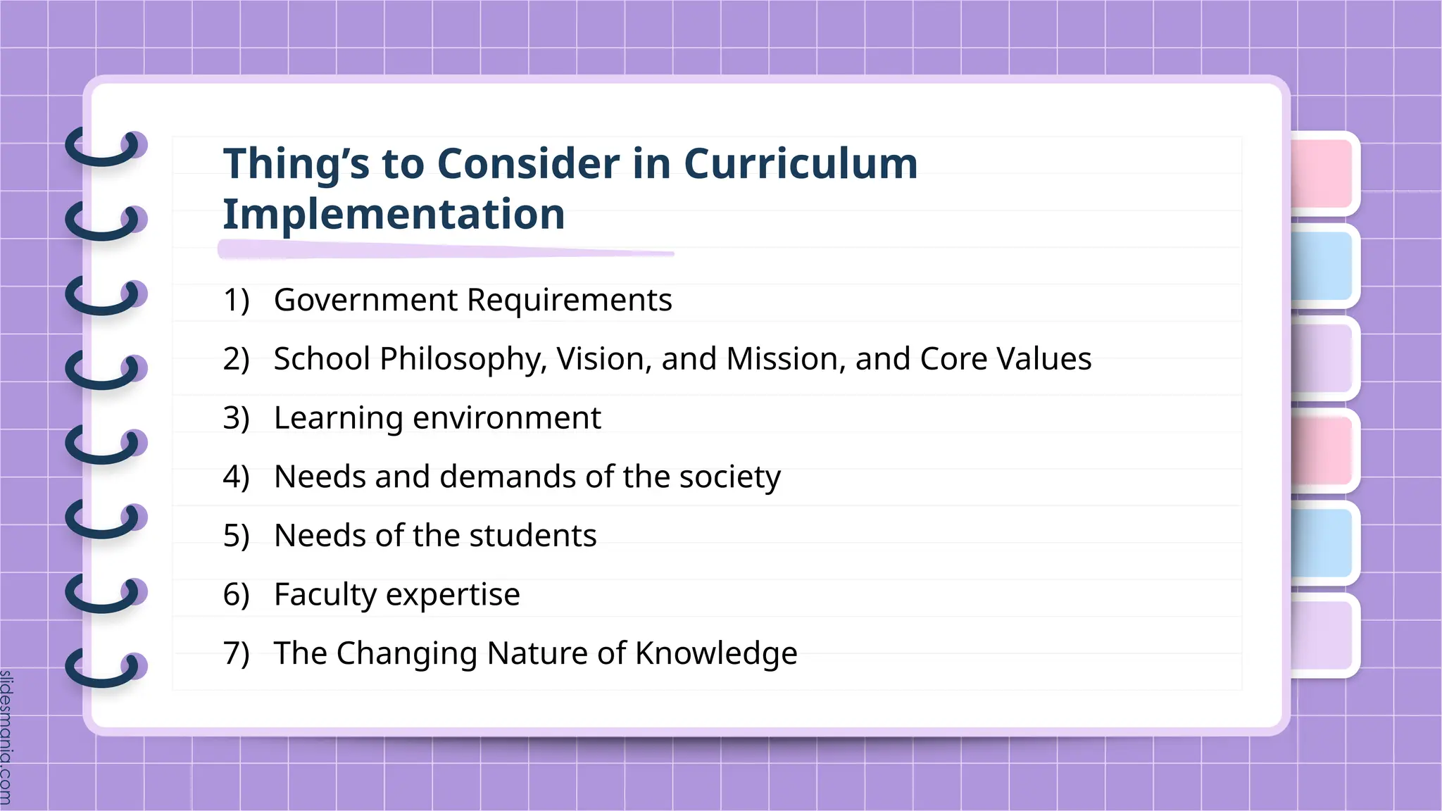Thing’s to Consider in Curriculum
Implementation
1) Government Requirements
2) School Philosophy, Vision, and Mission, and Core Values
3) Learning environment
4) Needs and demands of the society
5) Needs of the students
6) Faculty expertise
7) The Changing Nature of Knowledge
 