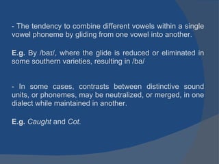 - The tendency to combine different vowels within a single vowel phoneme by gliding from one vowel into another. E.g.  By /baɪ/, where the glide is reduced or eliminated in some southern varieties, resulting in /ba/ - In some cases, contrasts between distinctive sound units, or phonemes, may be neutralized, or merged, in one dialect while maintained in another. E.g.  Caught  and  Cot. 