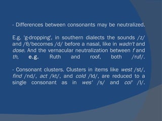 - Differences between consonants may be neutralized. E.g. 'g-dropping', in southern dialects the sounds /z/ and /θ/becomes /d/ before a nasal, like in  wadn't  and  dose.  And the vernacular neutralization between  f  and  th ,  e.g.  Ruth and roof, both /ruf/. - Consonant clusters. Clusters in items like  west  /st/,  find  /nd/,  act  /kt/, and  cold  /ld/, are reduced to a single consonant as in  wes'  /s/ and  col'  /l/. 