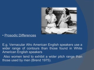 Prosodic Differences E.g. Vernacular Afro American English speakers use a wider range of contours than those found in White American English speakers Also women tend to exhibit a wider pitch range than those used by men (Brend 1975). 
