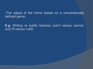 The adjust of the forms based on a conventionally defined genre.  E.g.  Writing or public lectures ( can't  versus  cannot, and I'll  versus  I will) 