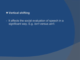 Vertical shifting -  It affects the social evaluation of speech in a significant way. E.g.  Isn't  versus  ain't. 