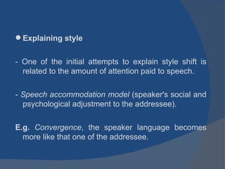 Explaining style - One of the initial attempts to explain style shift is related to the amount of attention paid to speech. - Speech accommodation model  (speaker's social and psychological adjustment to the addressee). E.g.  Convergence , the speaker language becomes more like that one of the addressee. 