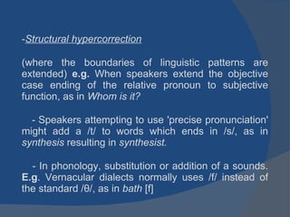 Structural hypercorrection   (where the boundaries of linguistic patterns are extended)  e.g.  When speakers extend the objective case ending of the relative pronoun to subjective function, as in  Whom is it?  -  Speakers attempting to use 'precise pronunciation' might add a /t/ to words which ends in /s/, as in  synthesis  resulting in  synthesist. - In phonology, substitution or addition of a sounds.  E.g . Vernacular dialects normally uses /f/ instead of the standard /θ/, as in  bath  [f] 