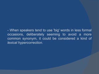 - When speakers tend to use 'big' words in less formal occasions, deliberately seeming to avoid a more common synonym, it could be considered a kind of  lexical hypercorrection. 