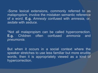 Some lexical extensions, commonly referred to as  malapropism,  involve the mistaken semantic reference of a word.  E.g.  Amnesty  confused with  amnesia,  or,  sedate  with  seduce. *Not   all malapropism can be called hypercorrection.  E.g.  Children often confused  ammonia  and  pneumonia. But when it occurs in a social context where the speaker stretches to use less familiar but more erudite words, then it is appropriately viewed as a kind of hypercorrection. 