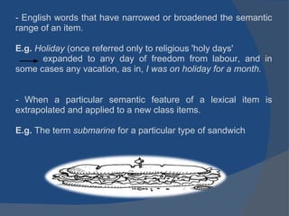 - English words that have narrowed or broadened the semantic range of an item.   E.g.  Holiday  (once referred only to religious 'holy days'             expanded to any day of freedom from labour, and in some cases any vacation, as in,  I was on holiday for a month.     -  When a particular semantic feature of a lexical item is extrapolated and applied to a new class items. E.g.  The term  submarine  for a particular type of sandwich  