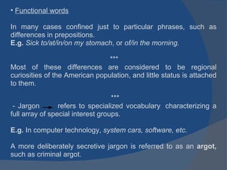 Functional words In many cases confined just to particular phrases, such as differences in prepositions. E.g.  Sick to/at/in/on my stomach , or  of/in the morning.   *** Most of these differences are considered to be regional curiosities of the American population, and little status is attached to them.   ***   - Jargon       refers to specialized vocabulary  characterizing a full array of special interest groups.      E.g.  In computer technology,  system cars, software, etc.          A more deliberately secretive jargon is referred to as an  argot,  such as criminal argot. 
