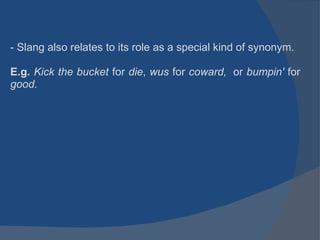 - Slang also relates to its role as a special kind of synonym. E.g.  Kick the bucket  for  die ,  wus  for  coward,   or  bumpin'  for  good.     
