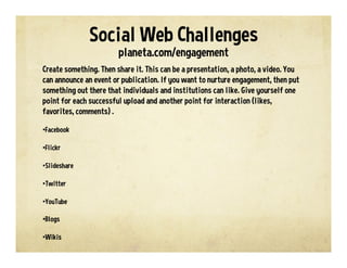 Social Web Challenges
planeta.com/engagement
Create something. Then share it. This can be a presentation, a photo, a video. You
can announce an event or publication. If you want to nurture engagement, then put
something out there that individuals and institutions can like. Give yourself one
point for each successful upload and another point for interaction (likes,
favorites, comments) .
• Facebook
• Flickr
• Slideshare
• Twitter
• YouTube
• Blogs
• Wikis
 