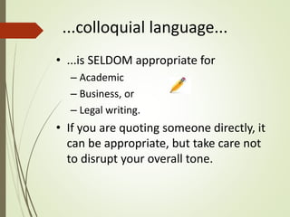 ...colloquial language...
• ...is SELDOM appropriate for
– Academic
– Business, or
– Legal writing.
• If you are quoting someone directly, it
can be appropriate, but take care not
to disrupt your overall tone.
 
