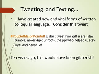 Tweeting and Texting...
• ...have created new and vital forms of written
colloquial language. Consider this tweet
#YouGetMajorPointsIf U dont tweet how gr8 u are..stay
humble, never 4get ur roots, the ppl who helped u, stay
loyal and never lie!
Ten years ago, this would have been gibberish!
 