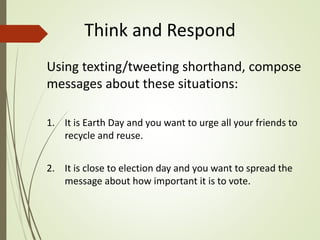 Think and Respond
Using texting/tweeting shorthand, compose
messages about these situations:
1. It is Earth Day and you want to urge all your friends to
recycle and reuse.
2. It is close to election day and you want to spread the
message about how important it is to vote.
 