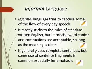 Informal Language
• Informal language tries to capture some
of the flow of every day speech.
• It mostly sticks to the rules of standard
written English, but imprecise word choice
and contractions are acceptable, so long
as the meaning is clear.
• It generally uses complete sentences, but
some use of sentence fragments is
common especially for emphasis.
 
