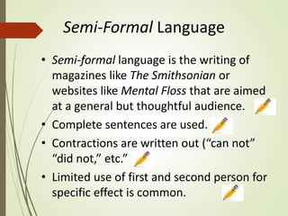 Semi-Formal Language
• Semi-formal language is the writing of
magazines like The Smithsonian or
websites like Mental Floss that are aimed
at a general but thoughtful audience.
• Complete sentences are used.
• Contractions are written out (“can not”
“did not,” etc.”
• Limited use of first and second person for
specific effect is common.
 