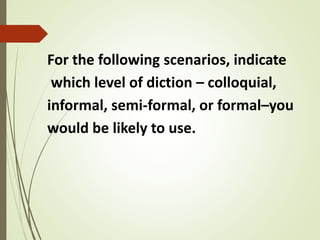 For the following scenarios, indicate
which level of diction – colloquial,
informal, semi-formal, or formal–you
would be likely to use.
 