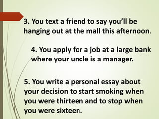 3. You text a friend to say you’ll be
hanging out at the mall this afternoon.
4. You apply for a job at a large bank
where your uncle is a manager.
5. You write a personal essay about
your decision to start smoking when
you were thirteen and to stop when
you were sixteen.
 