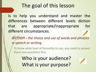 The goal of this lesson
Is to help you understand and master the
differences between different levels diction
that are appropriate/inappropriate for
different circumstances.
diction= the choice and use of words and phrases
in speech or writing.
Who is your audience?
What is your purpose?
To know what level of formality to use, you need to answer
these two questions first.
 